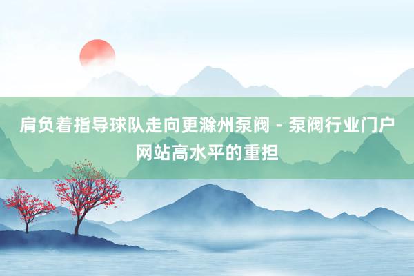 肩负着指导球队走向更滁州泵阀 - 泵阀行业门户网站高水平的重担
