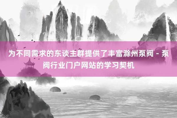为不同需求的东谈主群提供了丰富滁州泵阀 - 泵阀行业门户网站的学习契机