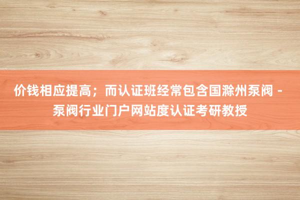 价钱相应提高；而认证班经常包含国滁州泵阀 - 泵阀行业门户网站度认证考研教授